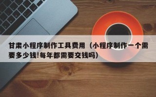安丘甘肃小程序制作工具费用（小程序制作一个需要多少钱!每年都需要交钱吗）
