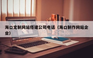安丘海口定制网站搭建公司电话（海口制作网站企业）