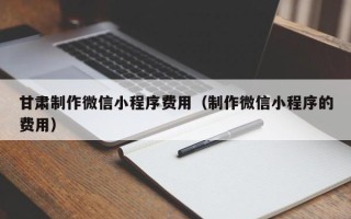 安丘甘肃制作微信小程序费用（制作微信小程序的费用）