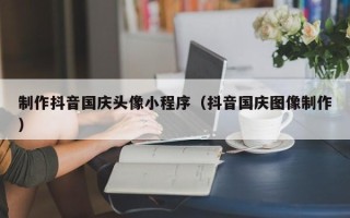 安丘制作抖音国庆头像小程序（抖音国庆图像制作）